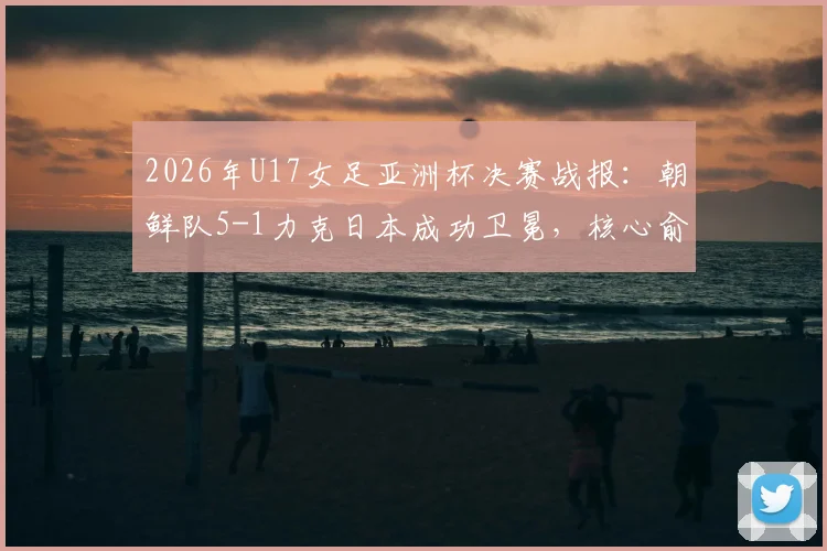 2026年U17女足亚洲杯决赛战报：朝鲜队5-1力克日本成功卫冕，核心俞钟香独中四元上演大四喜