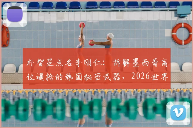 朴智星点名李刚仁：拆解墨西哥高位逼抢的韩国秘密武器，2026世界杯关键钥匙