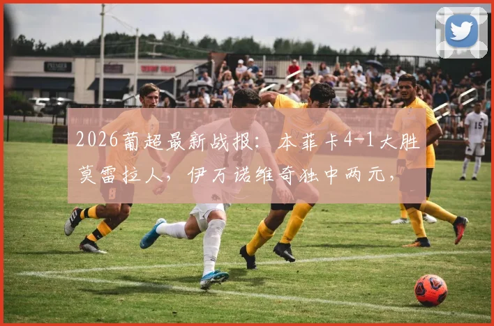 2026葡超最新战报：本菲卡4-1大胜莫雷拉人，伊万诺维奇独中两元，附积分榜与赛事前瞻