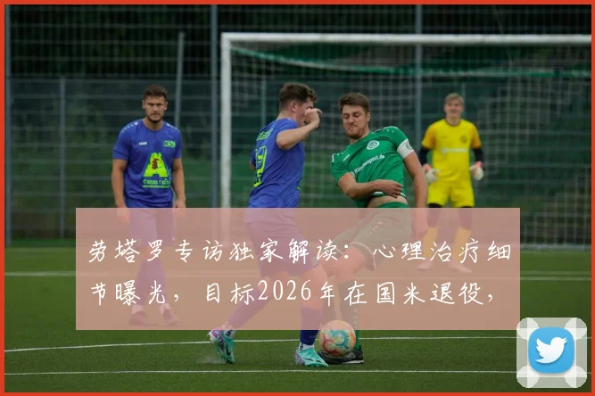 劳塔罗专访独家解读：心理治疗细节曝光，目标2026年在国米退役，揭秘其真实心路历程与未来规划