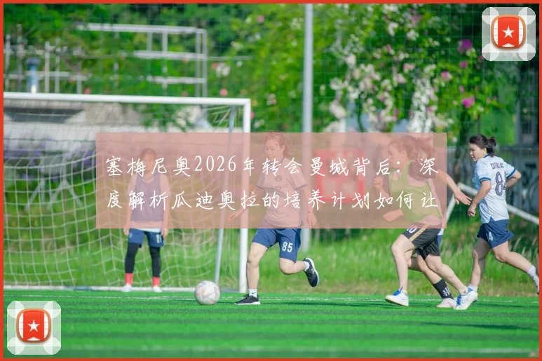 塞梅尼奥2026年转会曼城背后:深度解析瓜迪奥拉的培养计划如何让他蜕变,附技术特点与未来前景展望