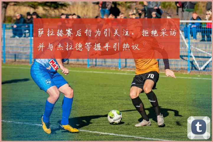 萨拉赫赛后行为引关注,拒绝采访并与杰拉德等握手引热议