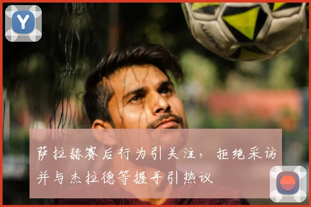 萨拉赫赛后行为引关注，拒绝采访并与杰拉德等握手引热议