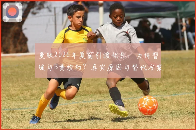 曼联2026年夏窗引援优先，为何暂缓与B费续约？真实原因与替代方案分析