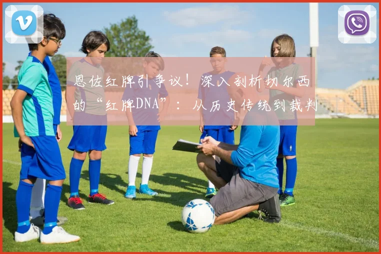 恩佐红牌引争议！深入剖析切尔西的“红牌DNA”：从历史传统到裁判尺度，球迷这次真没绷住