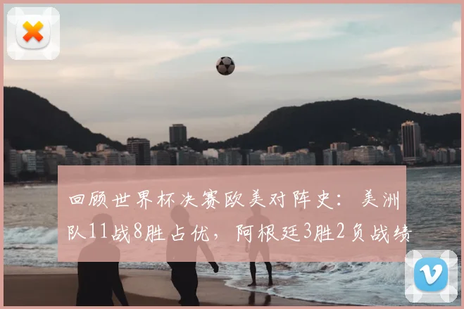 回顾世界杯决赛欧美对阵史：美洲队11战8胜占优，阿根廷3胜2负战绩详解