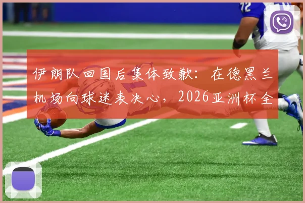 伊朗队回国后集体致歉：在德黑兰机场向球迷表决心，2026亚洲杯全力弥补遗憾