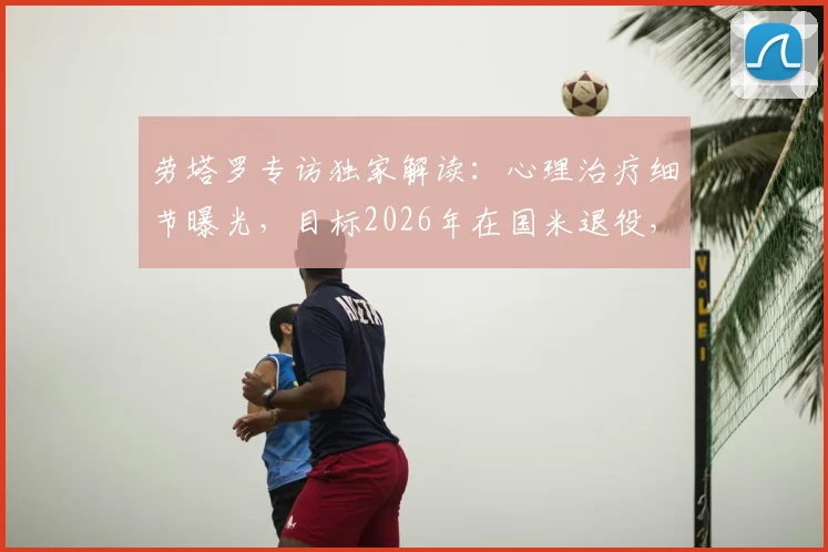 劳塔罗专访独家解读:心理治疗细节曝光,目标2026年在国米退役,揭秘其真实心路历程与未来规划