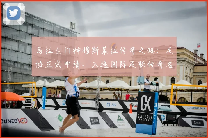 乌拉圭门神穆斯莱拉传奇之路：足协正式申请，入选国际足联传奇名单需要哪些硬性条件与流程详解