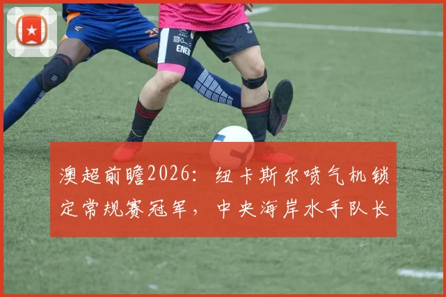 澳超前瞻2026：纽卡斯尔喷气机锁定常规赛冠军，中央海岸水手队长告别战看点解析