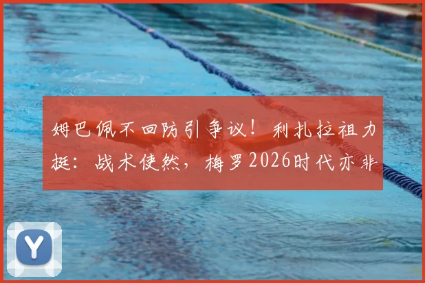 姆巴佩不回防引争议!利扎拉祖力挺:战术使然,梅罗2026时代亦非防守工兵