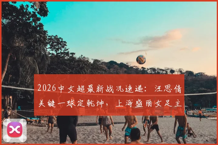 2026中女超最新战况速递：汪思倩关键一球定乾坤，上海盛丽女足主场1-0力克浙江杭州银行，附两队近期战绩与积分榜分析