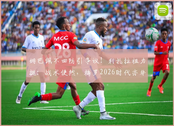 姆巴佩不回防引争议！利扎拉祖力挺：战术使然，梅罗2026时代亦非防守工兵