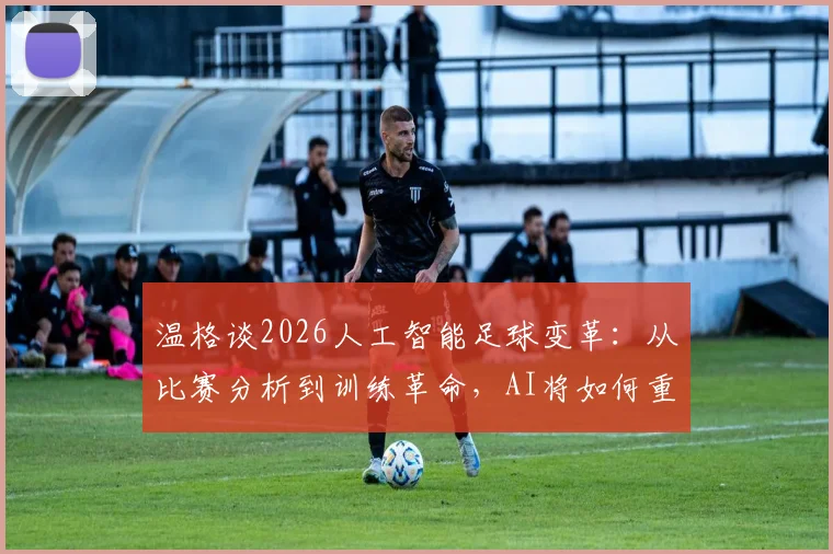温格谈2026人工智能足球变革：从比赛分析到训练革命，AI将如何重塑绿茵场？