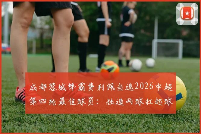 成都蓉城锋霸费利佩当选2026中超第四轮最佳球员:独造两球扛起球队,赛后坦言目标更高