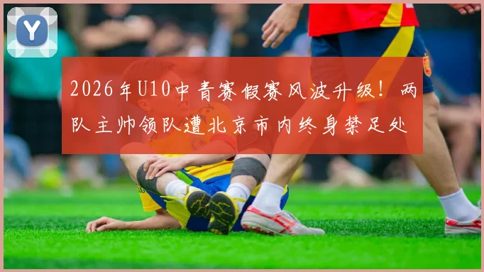 2026年U10中青赛假赛风波升级！两队主帅领队遭北京市内终身禁足处罚，青训行业警钟长鸣