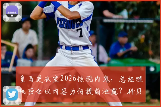 皇马更衣室2026惊现内鬼，总经理机密会议内容为何提前泄露？科贝曝光的幕后真相