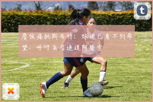 詹俊痛批斯洛特:球迷已看不到希望,呼吁高层速追阿隆索