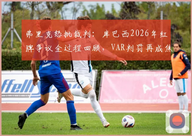 弗里克怒批裁判：库巴西2026年红牌争议全过程回顾，VAR判罚再成焦点，专家解读后续影响