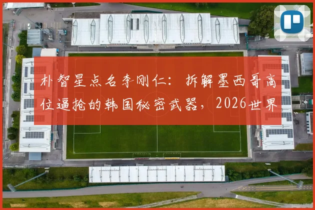 朴智星点名李刚仁：拆解墨西哥高位逼抢的韩国秘密武器，2026世界杯关键钥匙