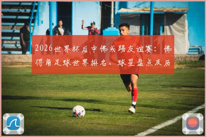 2026世界杯后中佛或踢友谊赛:佛得角足球世界排名、球星盘点及历史交锋深度前瞻