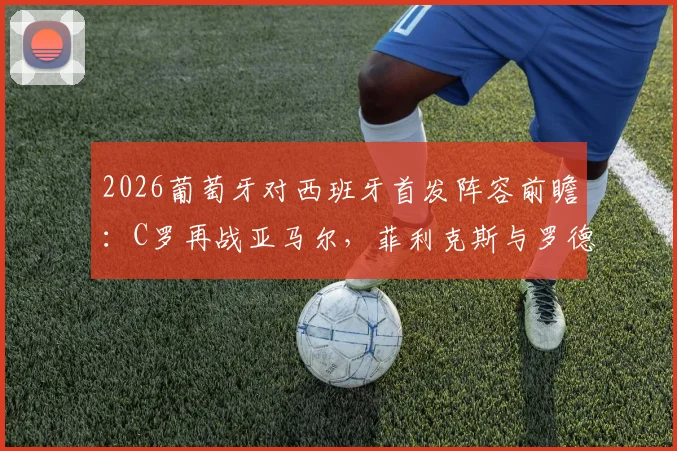 2026葡萄牙对西班牙首发阵容前瞻：C罗再战亚马尔，菲利克斯与罗德里关键对位解析