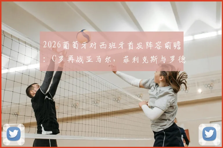 2026葡萄牙对西班牙首发阵容前瞻：C罗再战亚马尔，菲利克斯与罗德里关键对位解析