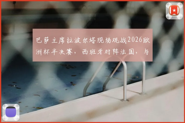 巴萨主席拉波尔塔现场观战2026欧洲杯半决赛，西班牙对阵法国，与FIFA主席因凡蒂诺进行关键交流