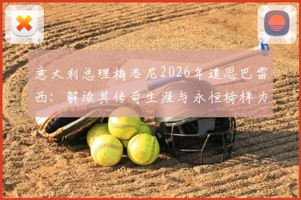 意大利总理梅洛尼2026年追思巴雷西：解读其传奇生涯与永恒榜样力量，影响后世深远
