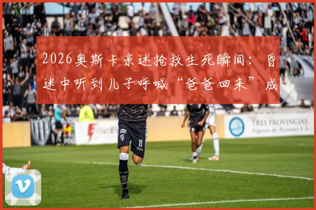 2026奥斯卡亲述抢救生死瞬间：昏迷中听到儿子呼喊“爸爸回来”成求生关键