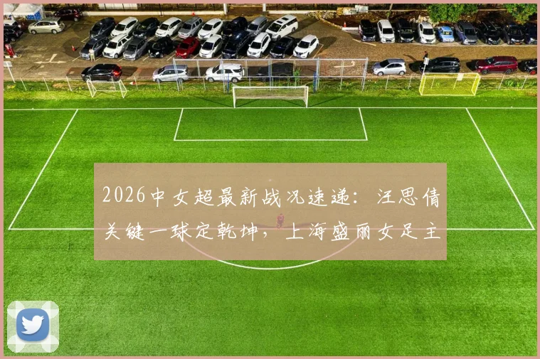 2026中女超最新战况速递:汪思倩关键一球定乾坤,上海盛丽女足主场1-0力克浙江杭州银行,附两队近期战绩与积分榜分析