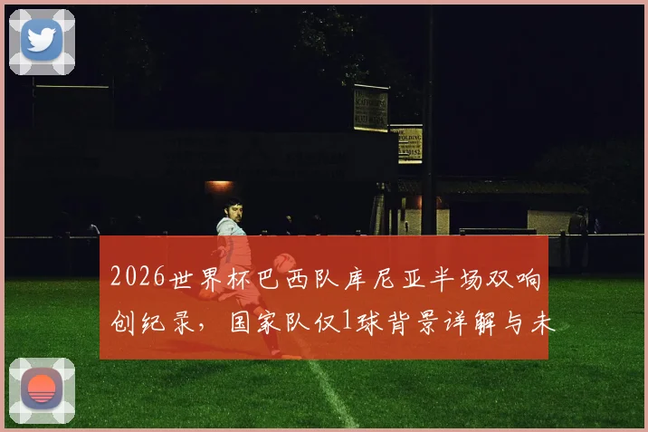 2026世界杯巴西队库尼亚半场双响创纪录，国家队仅1球背景详解与未来展望