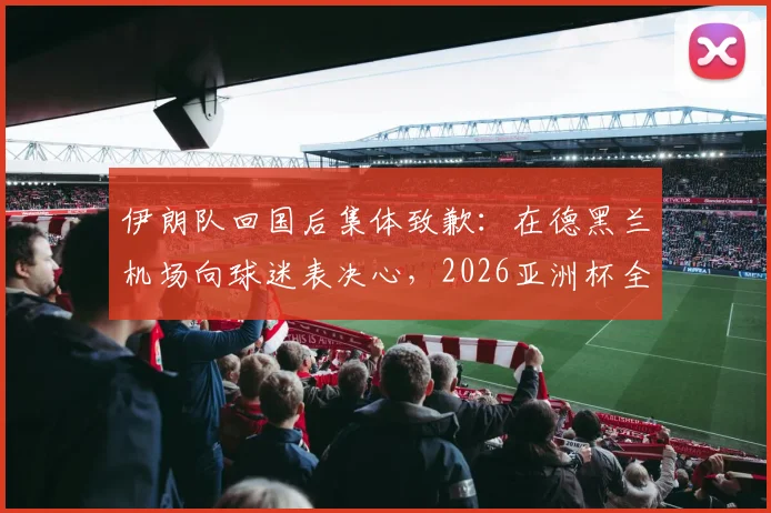 伊朗队回国后集体致歉：在德黑兰机场向球迷表决心，2026亚洲杯全力弥补遗憾