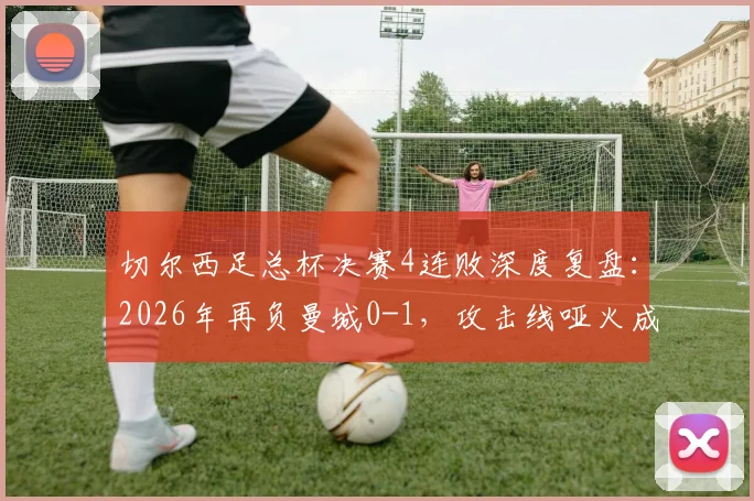 切尔西足总杯决赛4连败深度复盘:2026年再负曼城0-1,攻击线哑火成顽疾