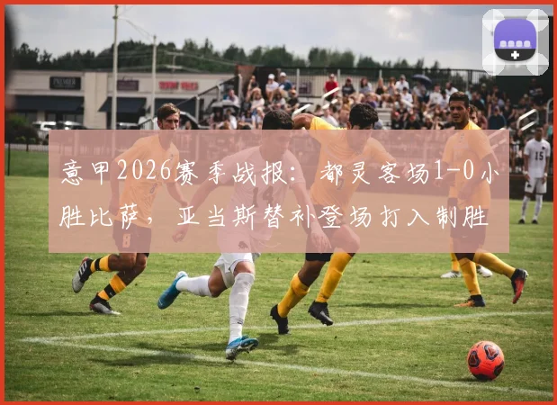 意甲2026赛季战报：都灵客场1-0小胜比萨，亚当斯替补登场打入制胜球，附比赛集锦与数据统计