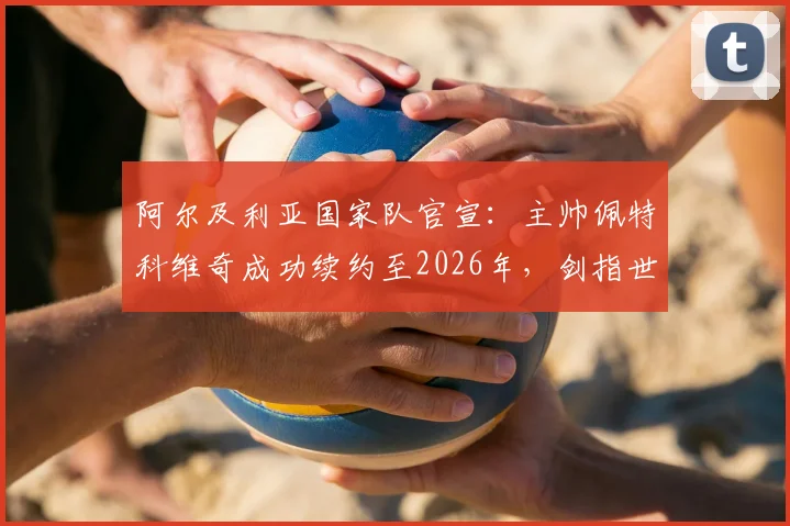 阿尔及利亚国家队官宣：主帅佩特科维奇成功续约至2026年，剑指世界杯与非洲杯，未来四年战略规划解读