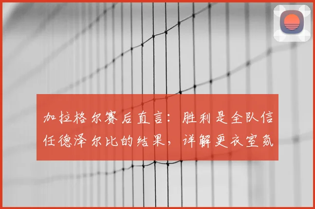 加拉格尔赛后直言：胜利是全队信任德泽尔比的结果，详解更衣室氛围与赛季转折点