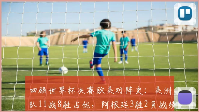 回顾世界杯决赛欧美对阵史：美洲队11战8胜占优，阿根廷3胜2负战绩详解