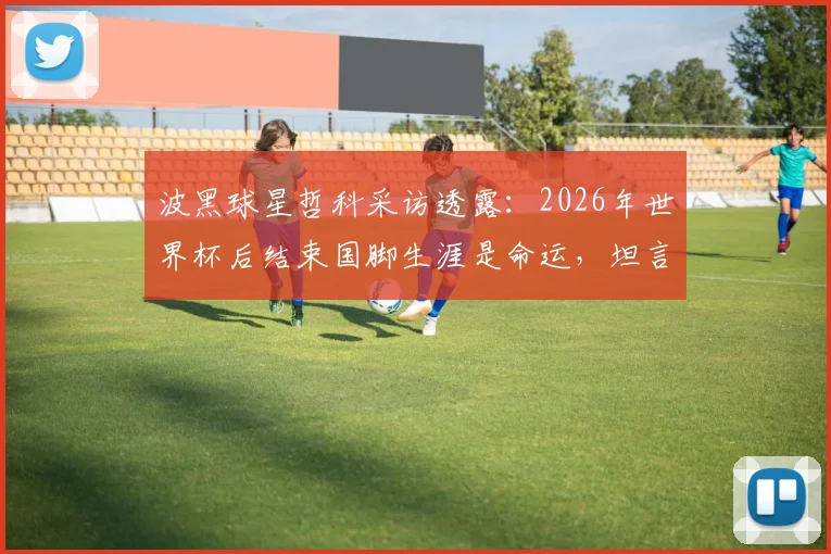 波黑球星哲科采访透露：2026年世界杯后结束国脚生涯是命运，坦言若由他主罚点球未必能进