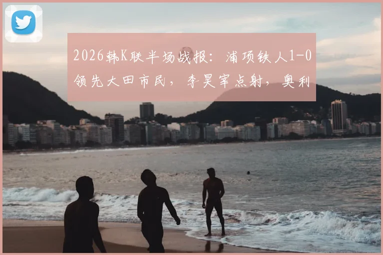 2026韩K联半场战报：浦项铁人1-0领先大田市民，李昊宰点射，奥利维拉染红离场