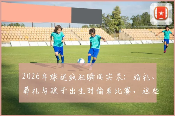 2026年球迷疯狂瞬间实录：婚礼、葬礼与孩子出生时偷看比赛，这些事你做过吗？