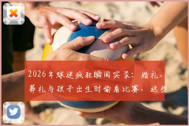 2026年球迷疯狂瞬间实录：婚礼、葬礼与孩子出生时偷看比赛，这些事你做过吗？