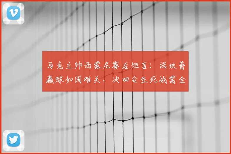马竞主帅西蒙尼赛后坦言：诺坎普赢球如闯难关，次回合生死战需全神贯注