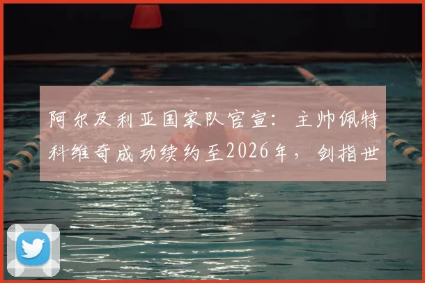 阿尔及利亚国家队官宣：主帅佩特科维奇成功续约至2026年，剑指世界杯与非洲杯，未来四年战略规划解读