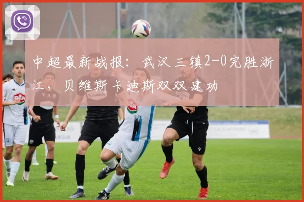 中超最新战报：武汉三镇2-0完胜浙江，贝维斯卡迪斯双双建功