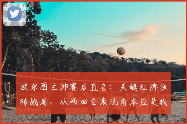 波尔图主帅赛后直言：关键红牌扭转战局，从两回合表现看本应是我们晋级，详解争议判罚与比赛走向