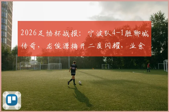 2026足协杯战报：宁波队4-1胜聊城传奇，龙俊源梅开二度闪耀，业余球队表现引关注