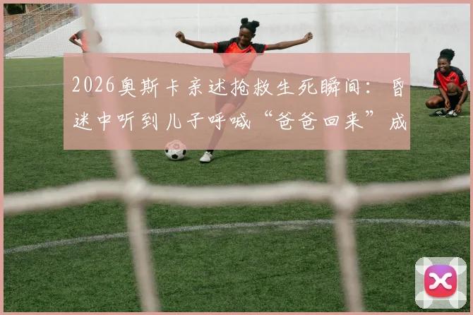 2026奥斯卡亲述抢救生死瞬间：昏迷中听到儿子呼喊“爸爸回来”成求生关键