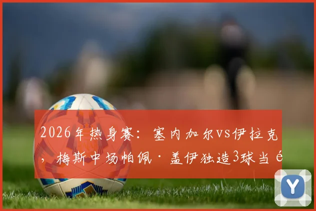 2026年热身赛：塞内加尔vs伊拉克，梅斯中场帕佩·盖伊独造3球当选MVP，他的技术特点与未来前景分析