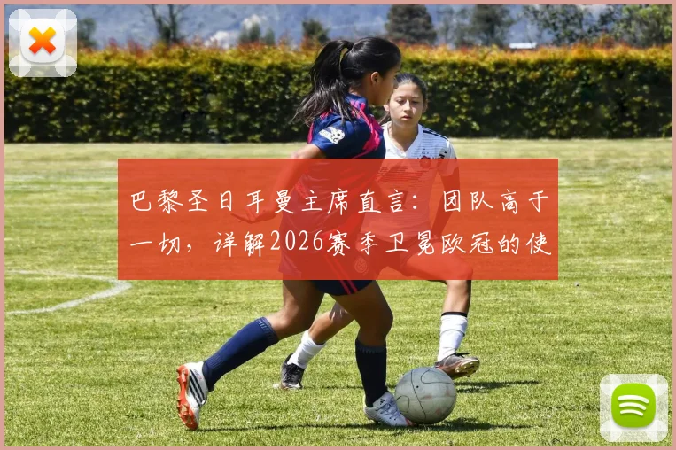 巴黎圣日耳曼主席直言：团队高于一切，详解2026赛季卫冕欧冠的使命与挑战